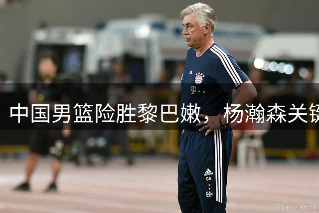 中国男篮险胜黎巴嫩，杨瀚森关键表现助球队晋级