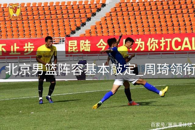北京男篮阵容基本敲定 周琦领衔三顶薪选手蓄势待发